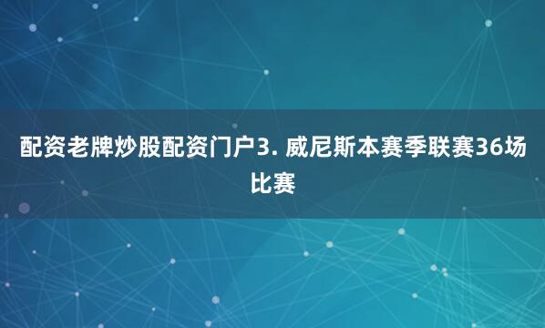 配资老牌炒股配资门户　　3. 威尼斯本赛季联赛36场比赛