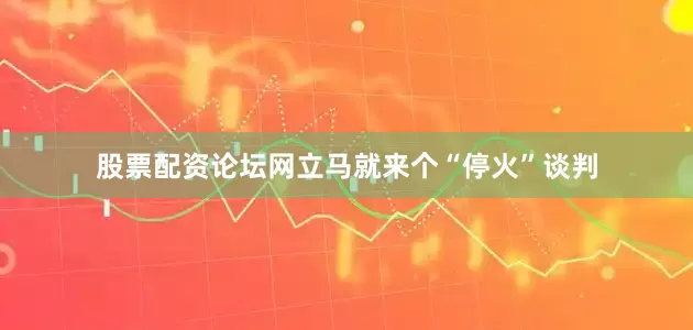 股票配资论坛网立马就来个“停火”谈判