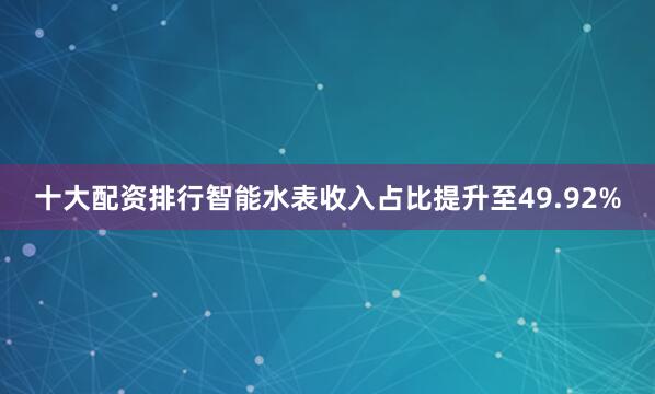 十大配资排行智能水表收入占比提升至49.92%