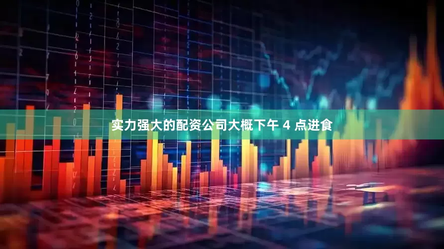 实力强大的配资公司大概下午 4 点进食