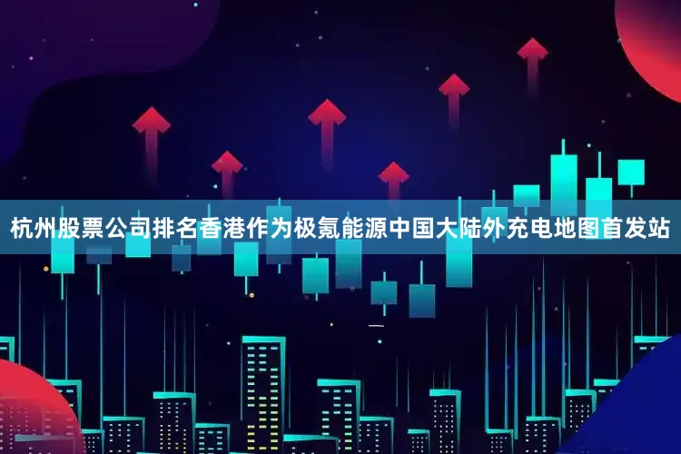 杭州股票公司排名香港作为极氪能源中国大陆外充电地图首发站