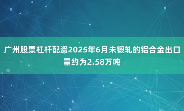 广州股票杠杆配资2025年6月未锻轧的铝合金出口量约为2.58万吨
