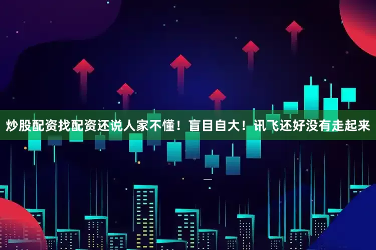 炒股配资找配资还说人家不懂！盲目自大！讯飞还好没有走起来