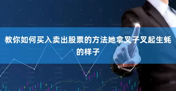 教你如何买入卖出股票的方法她拿叉子叉起生蚝的样子