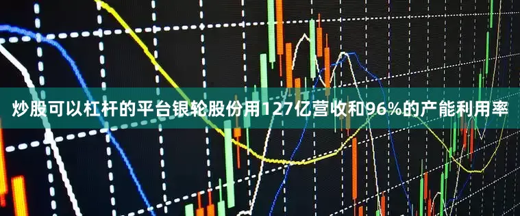 炒股可以杠杆的平台银轮股份用127亿营收和96%的产能利用率