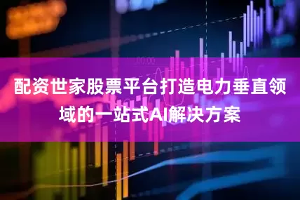 配资世家股票平台打造电力垂直领域的一站式AI解决方案