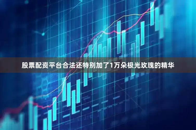 股票配资平台合法还特别加了1万朵极光玫瑰的精华