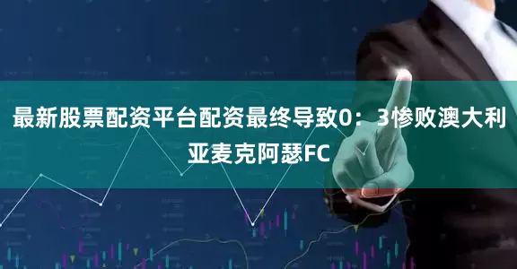 最新股票配资平台配资最终导致0：3惨败澳大利亚麦克阿瑟FC